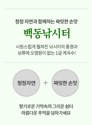 청정 자연과 함께하는 짜릿한 손맛 백동낚시터 시원스럽게 펼쳐진 낚시터의 풍경과 상류에 오염원이 없는 1급 계곡수! 청정자연+짜릿한 손맛 향기로운 기억속의 그리운 쉼터 아름다운 추억을 담아가세요